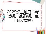 2025焊工证复审考试铜川试题(铜川焊工证复审题)