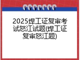 2025焊工证复审考试怒江试题(焊工证复审怒江题)