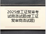 2025焊工证复审考试商洛试题(焊工证复审商洛试题)