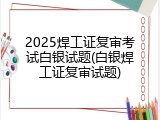 2025焊工证复审考试白银试题(白银焊工证复审试题)