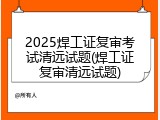 2025焊工证复审考试清远试题(焊工证复审清远试题)