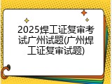 2025焊工证复审考试广州试题(广州焊工证复审试题)