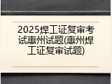 2025焊工证复审考试惠州试题(惠州焊工证复审试题)