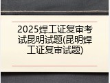 2025焊工证复审考试昆明试题(昆明焊工证复审试题)