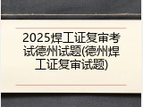 2025焊工证复审考试德州试题(德州焊工证复审试题)