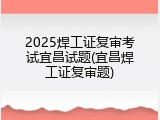 2025焊工证复审考试宜昌试题(宜昌焊工证复审题)