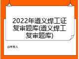 2022年遵义焊工证复审题库(遵义焊工复审题库)