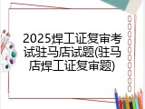 2025焊工证复审考试驻马店试题(驻马店焊工证复审题)
