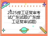 2025焊工证复审考试广东试题(广东焊工证复审试题)