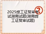 2025焊工证复审考试湖南试题(湖南焊工证复审试题)