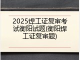 2025焊工证复审考试衡阳试题(衡阳焊工证复审题)