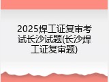 2025焊工证复审考试长沙试题(长沙焊工证复审题)