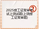 2025焊工证复审考试上饶试题(上饶焊工证复审题)