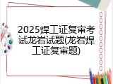 2025焊工证复审考试龙岩试题(龙岩焊工证复审题)