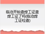 临沧开始查焊工证查焊工证了吗(临沧焊工证检查)