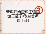 普洱开始查焊工证查焊工证了吗(查普洱焊工证)