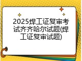 2025焊工证复审考试齐齐哈尔试题(焊工证复审试题)