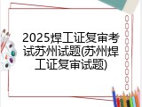 2025焊工证复审考试苏州试题(苏州焊工证复审试题)