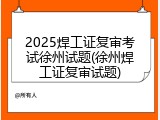 2025焊工证复审考试徐州试题(徐州焊工证复审试题)