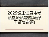 2025焊工证复审考试盐城试题(盐城焊工证复审题)