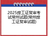 2025焊工证复审考试常州试题(常州焊工证复审试题)