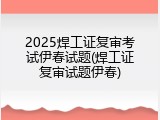 2025焊工证复审考试伊春试题(焊工证复审试题伊春)