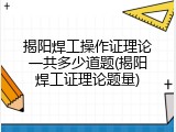 揭阳焊工操作证理论一共多少道题(揭阳焊工证理论题量)