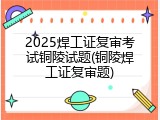 2025焊工证复审考试铜陵试题(铜陵焊工证复审题)