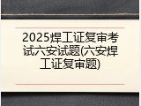 2025焊工证复审考试六安试题(六安焊工证复审题)