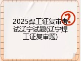2025焊工证复审考试辽宁试题(辽宁焊工证复审题)