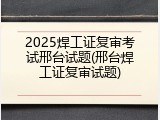 2025焊工证复审考试邢台试题(邢台焊工证复审试题)
