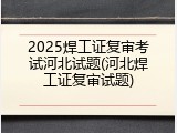 2025焊工证复审考试河北试题(河北焊工证复审试题)