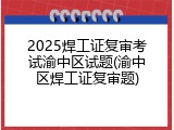 2025焊工证复审考试渝中区试题(渝中区焊工证复审题)