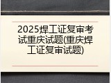 2025焊工证复审考试重庆试题(重庆焊工证复审试题)