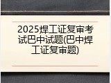 2025焊工证复审考试巴中试题(巴中焊工证复审题)