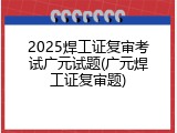 2025焊工证复审考试广元试题(广元焊工证复审题)