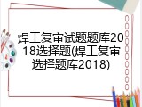 焊工复审试题题库2018选择题(焊工复审选择题库2018)