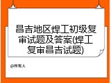 昌吉地区焊工初级复审试题及答案(焊工复审昌吉试题)