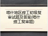 喀什地区焊工初级复审试题及答案(喀什焊工复审题)