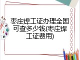 枣庄焊工证办理全国可查多少钱(枣庄焊工证费用)