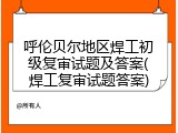 呼伦贝尔地区焊工初级复审试题及答案(焊工复审试题答案)