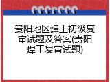 贵阳地区焊工初级复审试题及答案(贵阳焊工复审试题)