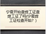 宁夏开始查焊工证查焊工证了吗(宁夏焊工证检查开始？)
