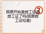 固原开始查焊工证查焊工证了吗(固原焊工证检查)