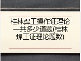桂林焊工操作证理论一共多少道题(桂林焊工证理论题数)