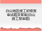 白山地区焊工初级复审试题及答案(白山焊工复审题)