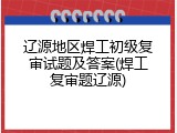 辽源地区焊工初级复审试题及答案(焊工复审题辽源)
