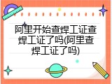 阿里开始查焊工证查焊工证了吗(阿里查焊工证了吗)