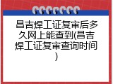 昌吉焊工证复审后多久网上能查到(昌吉焊工证复审查询时间)