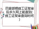 巴音郭楞焊工证复审后多久网上能查到(焊工证复审查询时间)